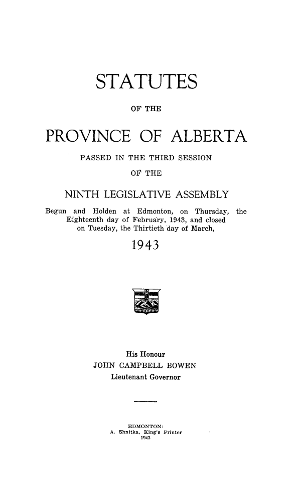 handle is hein.psc/stpalb0043 and id is 1 raw text is: STATUTES
OF THE
PROVINCE OF ALBERTA
PASSED IN THE THIRD SESSION
OF THE
NINTH LEGISLATIVE ASSEMBLY
Begun and Holden at Edmonton, on Thursday, the
Eighteenth day of February, 1943, and closed
on Tuesday, the Thirtieth day of March,
1943
His Honour
JOHN CAMPBELL BOWEN
Lieutenant Governor
EDMONTON:
A. Shnitka, King's Printer
1943



