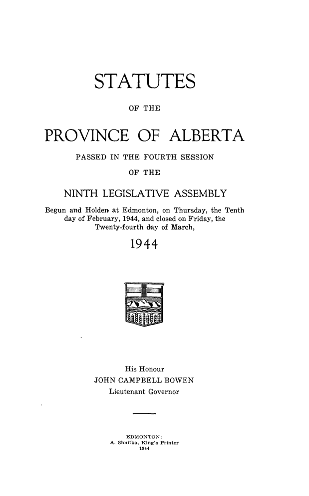 handle is hein.psc/stpalb0044 and id is 1 raw text is: STATUTES
OF THE
PROVINCE OF ALBERTA
PASSED IN THE FOURTH SESSION
OF THE
NINTH LEGISLATIVE ASSEMBLY
Begun and Holden, at Edmonton, on Thursday, the Tenth
day of February, 1944, and closed, on Friday, the
Twenty-fouirth day of March,
1944

His Honour
JOHN CAMPBELL BOWEN
Lieutenant Governor
EDMONTON:
A. Shnitka, King's Printer
1944


