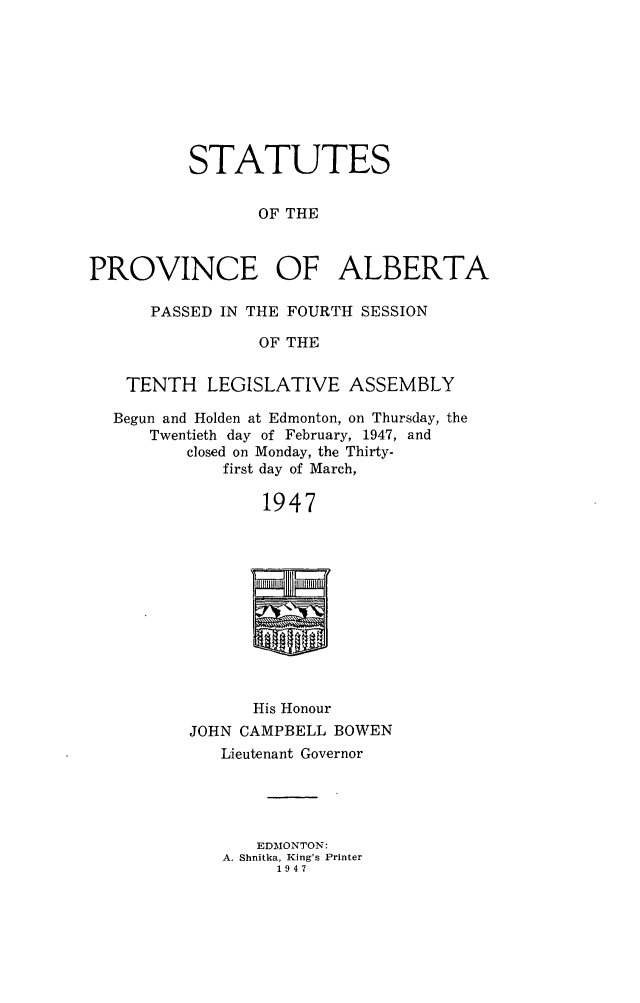 handle is hein.psc/stpalb0048 and id is 1 raw text is: STATUTES
OF THE
PROVINCE OF ALBERTA
PASSED IN THE FOURTH SESSION
OF THE
TENTH LEGISLATIVE ASSEMBLY
Begun and Holden at Edmonton, on Thursday, the
Twentieth day of February, 1947, and
closed on Monday, the Thirty-
first day of March,
1947

His Honour
JOHN CAMPBELL BOWEN
Lieutenant Governor
EDMONTON:
A. Shnitka, King's Printer
1947


