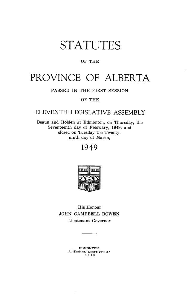 handle is hein.psc/stpalb0050 and id is 1 raw text is: STATUTES
OF THE
PROVINCE OF ALBERTA
PASSED IN THE FIRST SESSION
OF THE
ELEVENTH LEGISLATIVE ASSEMBLY
Begun and Holden at Edmonton, on Thursday, the
Seventeenth day of February, 1949, and
closed on Tuesday the Twenty-
ninth day of March,
1949

His Honour
JOHN CAMPBELL BOWEN
Lieutenant Governor

EDMONTON:
A. Shnitka, King's Printer
1949


