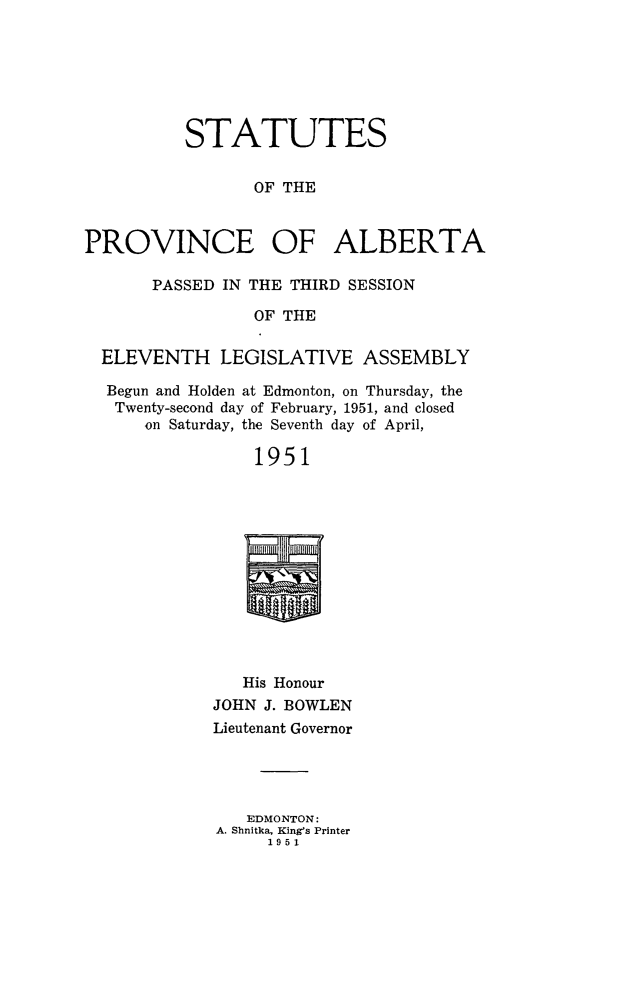handle is hein.psc/stpalb0052 and id is 1 raw text is: 





          STATUTES

                 OF THE


PROVINCE OF ALBERTA

       PASSED IN THE THIRD SESSION
                 OF THE

  ELEVENTH LEGISLATIVE ASSEMBLY
  Begun and Holden at Edmonton, on Thursday, the
  Twenty-second day of February, 1951, and closed
      on Saturday, the Seventh day of April,

                 1951


   His Honour
JOHN J. BOWLEN
Lieutenant Governor



   EDMONTON:
A. Shnitka, King's Printer
     1951


