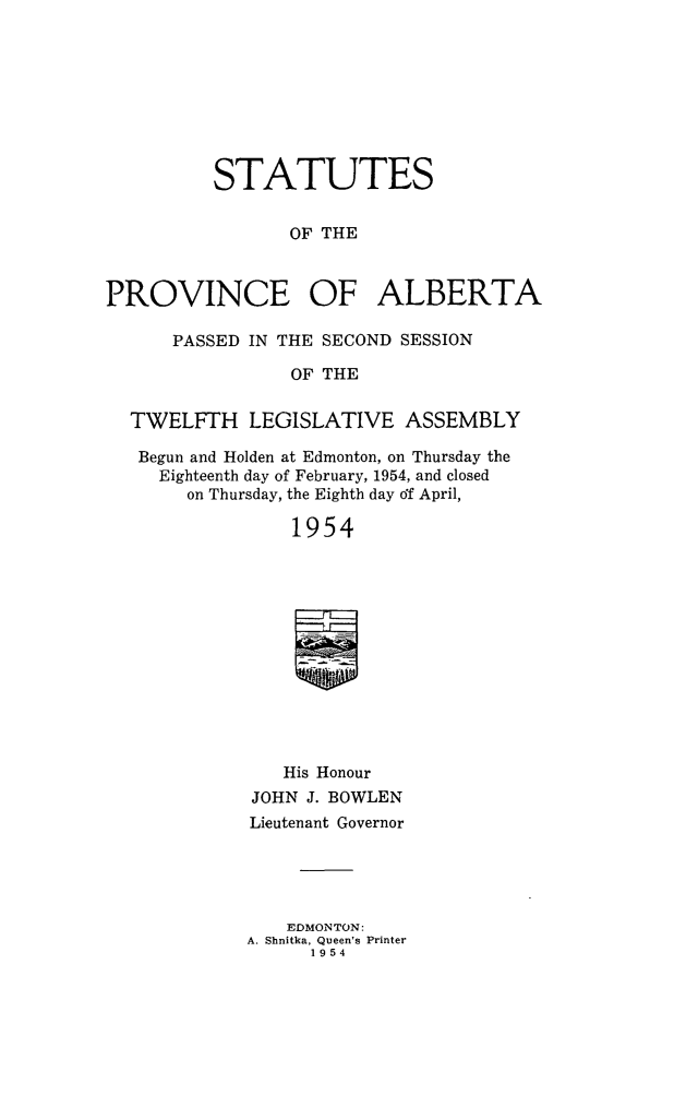 handle is hein.psc/stpalb0055 and id is 1 raw text is: STATUTES
OF THE
PROVINCE OF ALBERTA
PASSED IN THE SECOND SESSION
OF THE
TWELFTH LEGISLATIVE ASSEMBLY
Begun and Holden at Edmonton, on Thursday the
Eighteenth day of February, 1954, and closed
on Thursday, the Eighth day df April,
1954
His Honour
JOHN J. BOWLEN
Lieutenant Governor
EDMONTON:
A. Shnitka, Queen's Printer
1954


