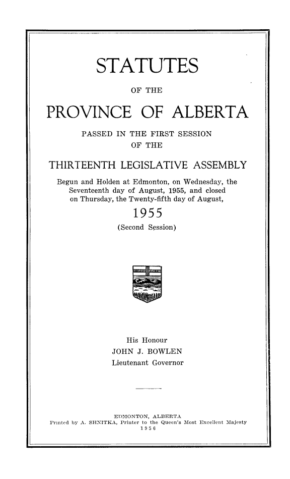 handle is hein.psc/stpalb0057 and id is 1 raw text is: STATUTES
OF THE
PROVINCE OF ALBERTA
PASSED IN THE FIRST SESSION
OF THE
THIRTEENTH LEGISLATIVE ASSEMBLY
Begun and Holden at Edmonton, on Wednesday, the
Seventeenth day of August, 1955, and closed
on Thursday, the Twenty-fifth day of August,
1955
(Second Session)
a

His Honour
JOHN J. BOWLEN
Lieutenant Governor
EDMONTON, ALBERTA
Printed by A. SH-NITKA, Printer to the Queen's lost Excellent -Majesty
1956


