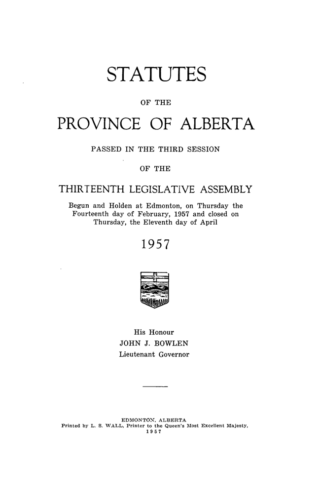 handle is hein.psc/stpalb0059 and id is 1 raw text is: STATUTES
OF THE
PROVINCE OF ALBERTA
PASSED IN THE THIRD SESSION
OF THE
THIRTEENTH LEGISLATIVE ASSEMBLY
Begun and Holden at Edmonton, on Thursday the
Fourteenth day of February, 1957 and closed on
Thursday, the Eleventh day of April
1957
His Honour
JOHN J. BOWLEN
Lieutenant Governor
EDMONTO., ALBERTA
Printed by L. S. WALL, Printer to the Queen's Most Excellent Majesty,
1957



