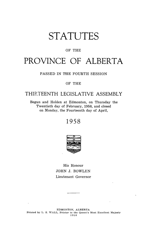 handle is hein.psc/stpalb0060 and id is 1 raw text is: STATUTES
OF THE
PROVINCE OF ALBERTA
PASSED IN THE FOURTH SESSION
OF THE
THIRTEENTH LEGISLATIVE ASSEMBLY
Begun and Holden at Edmonton, on Thursday the
Twentieth day of February, 1958, and closed
on Monday, the Fourteenth day of April,
1958
His Honour
JOHN J. BOWLEN
Lieutenant Governor
EDMONTON, ALBERTA
Printed by L. S. WALL, Printer to the Queen's Most Excellent Majesty
1958


