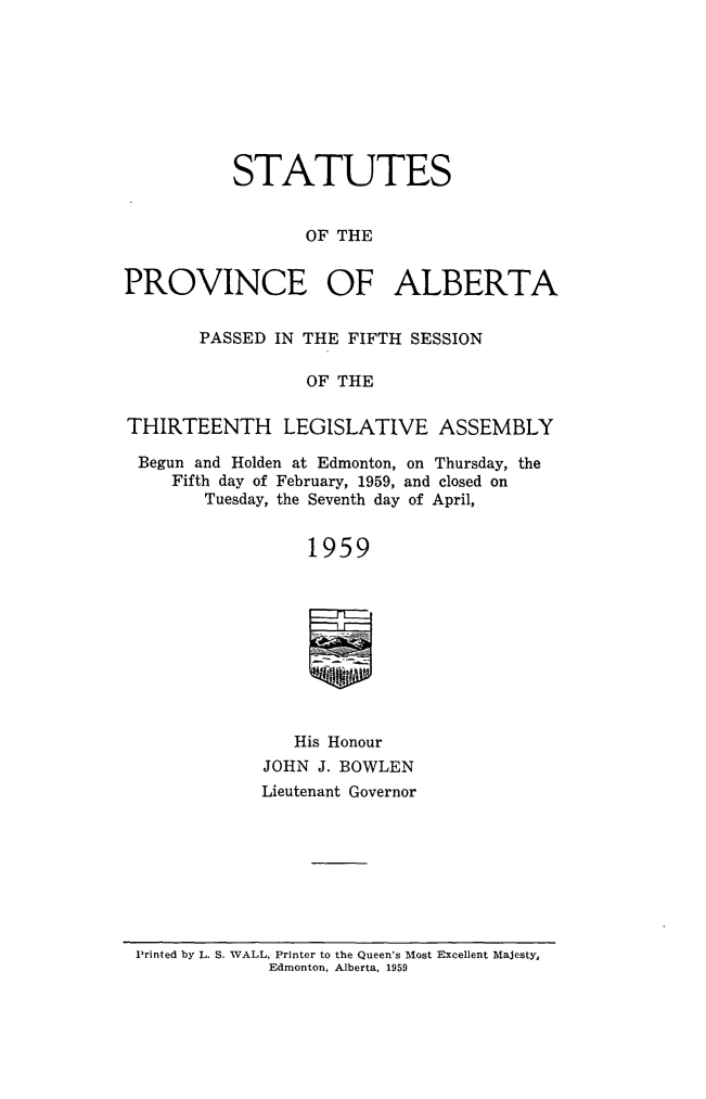 handle is hein.psc/stpalb0061 and id is 1 raw text is: STATUTES
OF THE
PROVINCE OF ALBERTA
PASSED IN THE FIFTH SESSION
OF THE
THIRTEENTH LEGISLATIVE ASSEMBLY
Begun and Holden at Edmonton, on Thursday, the
Fifth day of February, 1959, and closed on
Tuesday, the Seventh day of April,
1959
His Honour
JOHN J. BOWLEN
Lieutenant Governor

Printed by L. S. WALL, Printer to the Queen's Most Excellent Majesty,
Edmonton, Alberta, 1959


