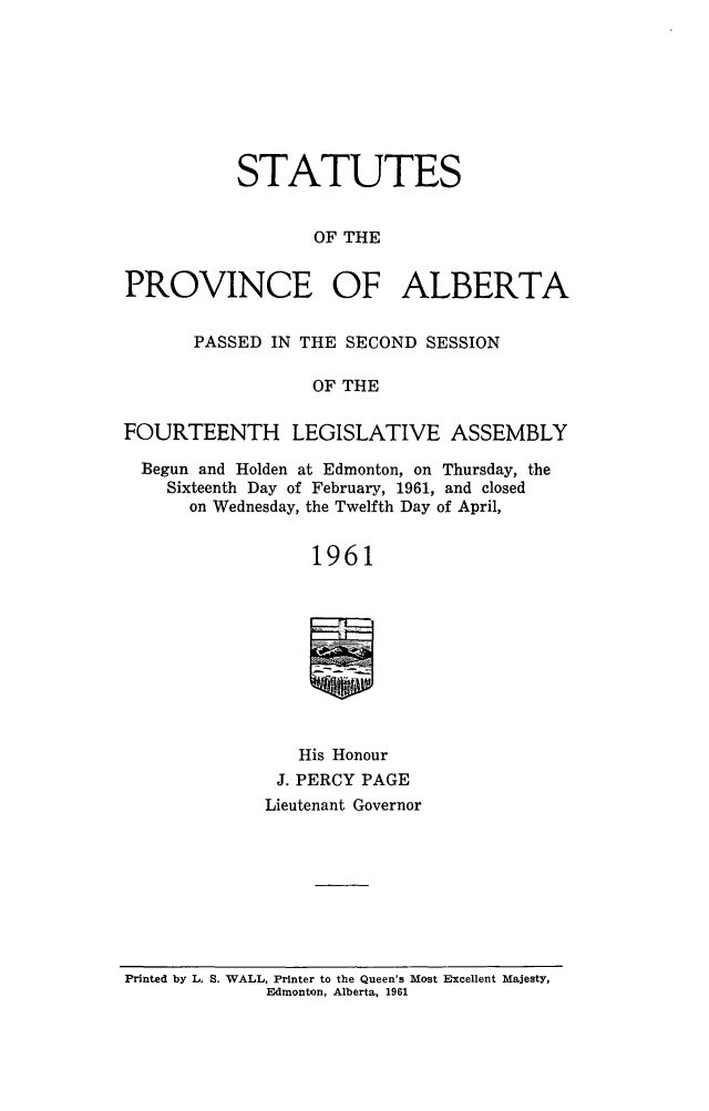 handle is hein.psc/stpalb0063 and id is 1 raw text is: STATUTES
OF THE
PROVINCE OF ALBERTA
PASSED IN THE SECOND SESSION
OF THE
FOURTEENTH LEGISLATIVE ASSEMBLY
Begun and Holden at Edmonton, on Thursday, the
Sixteenth Day of February, 1961, and closed
on Wednesday, the Twelfth Day of April,
1961
His Honour
J. PERCY PAGE
Lieutenant Governor

Printed by L. S. WALL, Printer to the Queen's Most Excellent Majesty,
Edmonton, Alberta, 1961


