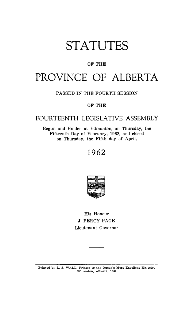 handle is hein.psc/stpalb0065 and id is 1 raw text is: STATUTES
OF THE
PROVINCE OF ALBERTA
PASSED IN THE FOURTH SESSION
OF THE
FOURTEENTH LEGISLATIVE ASSEMBLY
Begun and Holden at Edmonton, on Thursday, the
Fifteenth Day of February, 1962, and closed
on Thursday, the Fifth day of April,
1962
His Honour
J. PERCY PAGE
Lieutenant Governor

Printed by L. S. WALL, Printer to the Queen's Most Excellent Majesty,
Edmonton, Alberta, 1962


