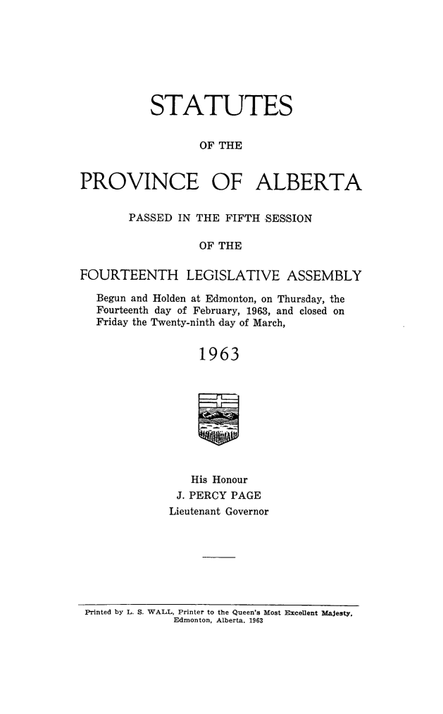 handle is hein.psc/stpalb0066 and id is 1 raw text is: STATUTES
OF THE
PROVINCE OF ALBERTA
PASSED IN THE FIFTH SESSION
OF THE
FOURTEENTH LEGISLATIVE ASSEMBLY
Begun and Holden at Edmonton, on Thursday, the
Fourteenth day of February, 1963, and closed on
Friday the Twenty-ninth day of March,
1963
His Honour
J. PERCY PAGE
Lieutenant Governor

Printed by L. S. WALL, Printer to the Queen's Most Excellent Majesty,
Edmonton, Alberta. 1963


