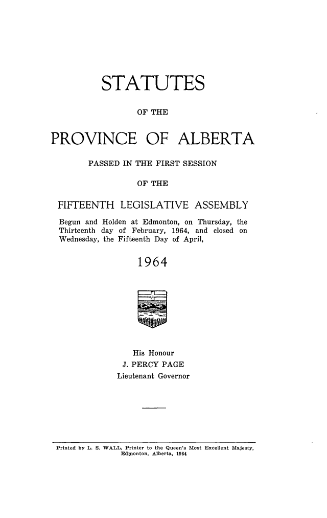 handle is hein.psc/stpalb0067 and id is 1 raw text is: STATUTES
OF THE
PROVINCE OF ALBERTA
PASSED IN THE FIRST SESSION
OF THE
FIFTEENTH LEGISLATIVE ASSEMBLY
Begun and Holden at Edmonton, on Thursday, the
Thirteenth day of February, 1964, and closed on
Wednesday, the Fifteenth Day of April,
1964
His Honour
J. PERCY PAGE
Lieutenant Governor

Printed by L. S. WALL, Printer to the Queen's Most Excellent Majesty,
Ednonton, Alberta, 1964


