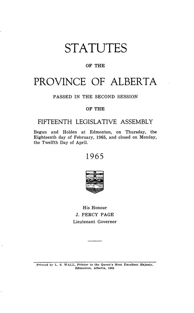 handle is hein.psc/stpalb0068 and id is 1 raw text is: STATUTES
OF THE
PROVINCE OF ALBERTA
PASSED IN THE SECOND SESSION
OF THE
FIFTEENTH LEGISLATIVE ASSEMBLY
Begun and Holden at Edmonton, on Thursday, the
Eighteenth day of February, 1965, and closed on Monday,
the Twelfth Day of April.
1965
His Honour
J. PERCY PAGE
Lieutenant Governor

Printed by L. S. WALL, Printer to the Queen's Most Excellent Majesty,
Edmonton, Alberta, 1965


