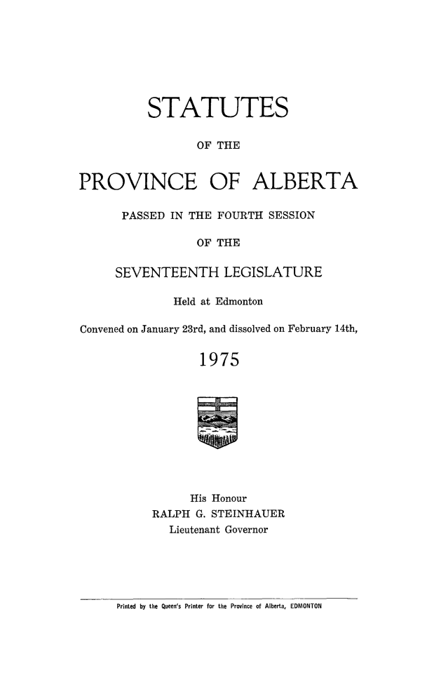 handle is hein.psc/stpalb0069 and id is 1 raw text is: 








          STATUTES

                  OF THE


PROVINCE OF ALBERTA


PASSED IN THE FOURTH SESSION

            OF THE


SEVENTEENTH LEGISLATURE


              Held at Edmonton

Convened on January 23rd, and dissolved on February 14th,


                  1975











                His Honour
           RALPH G. STEINHAUER
             Lieutenant Governor


Printed by the Queen's Printer for the Province of Alberta, EDMONTON


