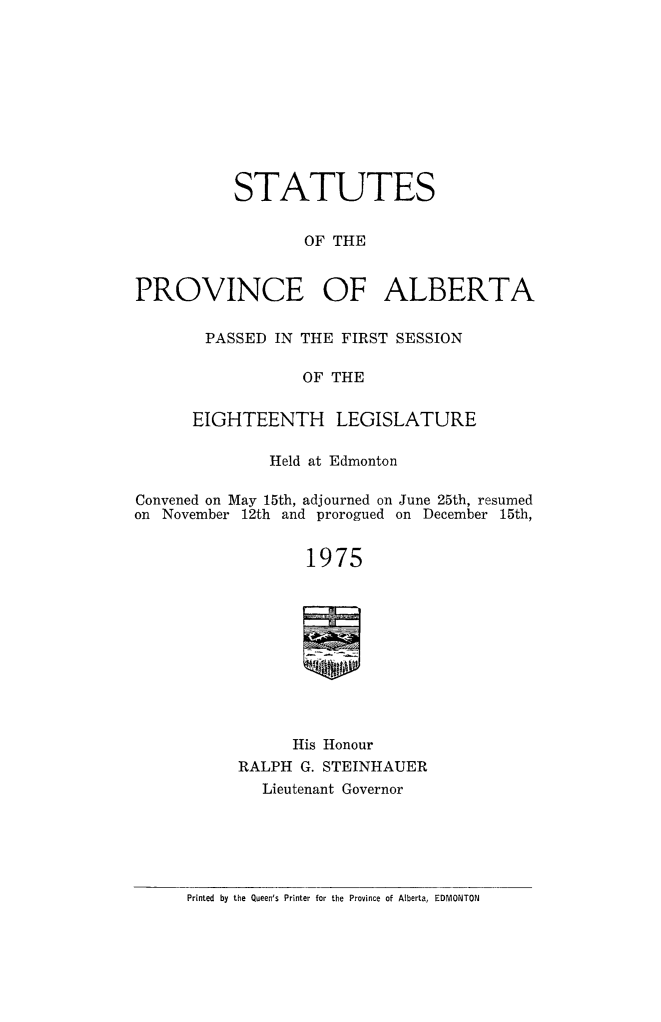 handle is hein.psc/stpalb0070 and id is 1 raw text is: 










           STATUTES


                  OF THE


PROVINCE OF ALBERTA


PASSED IN THE FIRST SESSION

            OF THE

EIGHTEENTH LEGISLATURE


              Held at Edmonton

Convened on May 15th, adjourned on June 25th, resumed
on November 12th and prorogued on December 15th,


                  1975










                  His Honour
           RALPH G. STEINHAUER
              Lieutenant Governor


Printed by the Queen's Printer for the Province of Alberta, EDMONTON



