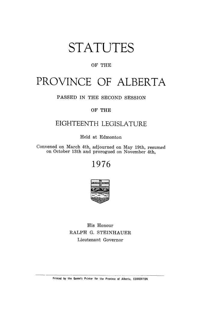 handle is hein.psc/stpalb0071 and id is 1 raw text is: 








STATUTES


       OF THE


PROVINCE


OF ALBERTA


PASSED IN THE SECOND SESSION

            OF THE

EIGHTEENTH LEGISLATURE


              Held at Edmonton

Convened on March 4th, adjourned on May 19th, resumed
   on October 13th and prorogued on November 4th,


                  1976










                  His Honour
           RALPH G. STEINHAUER
             Lieutenant Governor


Printed by the Queen's Printer for the Province of Alberta, EDMONTON


