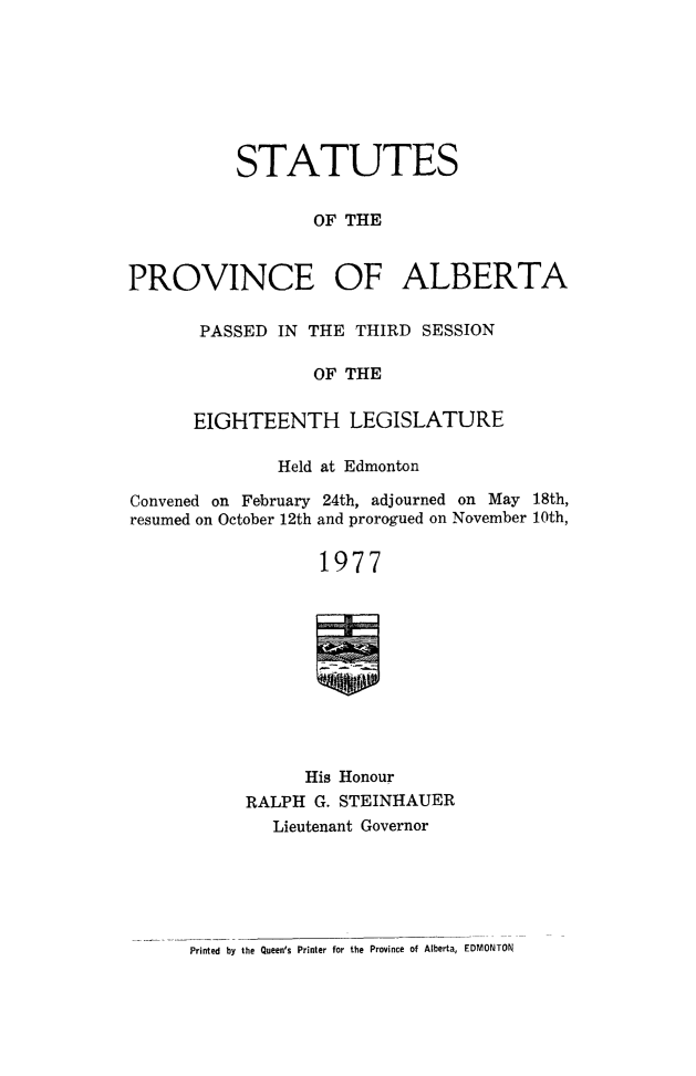 handle is hein.psc/stpalb0072 and id is 1 raw text is: 








           STATUTES


                  OF THE



PROVINCE OF ALBERTA


PASSED IN THE THIRD SESSION

            OF THE


EIGHTEENTH LEGISLATURE


              Held at Edmonton

Convened on February 24th, adjourned on May 18th,
resumed on October 12th and prorogued on November 10th,

                  1977











                  His Honour
           RALPH G. STEINHAUER
              Lieutenant Governor


Printed by the Queen's Printer for the Province of Alberta, EDMONTON


