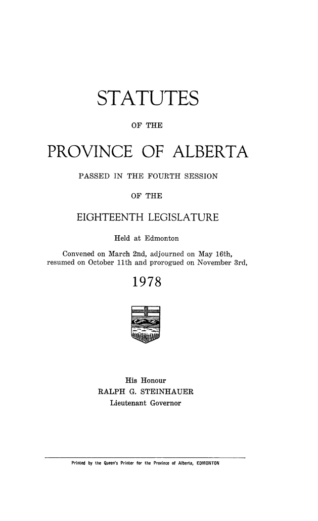 handle is hein.psc/stpalb0073 and id is 1 raw text is: 










           STATUTES


                  OF THE


PROVINCE OF ALBERTA


PASSED IN THE FOURTH SESSION

           OF THE

EIGHTEENTH LEGISLATURE


              Held at Edmonton

   Convened on March 2nd, adjourned on May 16th,
resumed on October 11th and prorogued on November 3r'd,

                  1978











                His Honour
           RALPH G. STEINHAUER
             Lieutenant Governor


Printed by the Queen'$ Printer for the Province of Alberta, EDMONTON


