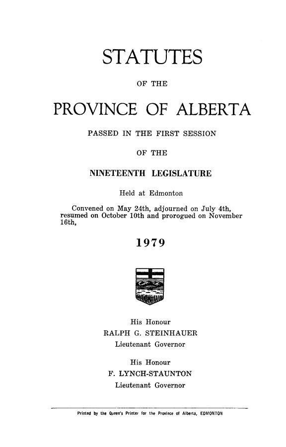 handle is hein.psc/stpalb0074 and id is 1 raw text is: 






STATUTES


        OF THE


PROVINCE


OF ALBERTA


PASSED IN THE FIRST SESSION

           OF THE

NINETEENTH LEGISLATURE


             Held at Edmonton

   Convened on May 24th, adjourned on July 4th,
resumed on October 10th and prorogued on November
16th,


                 1979









               His Honour
         RALPH G. STEINHAUER
            Lieutenant Governor

               His Honour
           F. LYNCH-STAUNTON
           Lieutenant Governor


    Printed by the Queen's Printer for the Province of Alberta, EDMONTON


