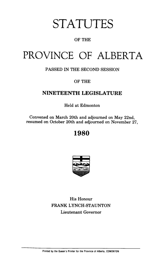 handle is hein.psc/stpalb0075 and id is 1 raw text is: 



           STATUTES

                   OF THE


PROVINCE OF ALBERTA


PASSED  IN THE SECOND SESSION

            OF THE

NINETEENTH LEGISLATURE


              Held at Edmonton

 Convened on March 20th and adjourned on May 22nd,
resumed on October 20th and adjourned on November 27,

                  1980











                His Honour
         FRANK  LYNCH-STAUNTON
             Lieutenant Governor


Printed by the Queen's Printer tnr the Province of Alberta, EDMONTON


