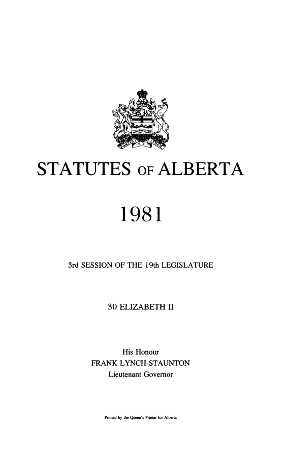 handle is hein.psc/stpalb0076 and id is 1 raw text is: 



















STATUTES OF ALBERTA




                 1981




      3rd SESSION OF THE 19th LEGISLATURE




               30 ELIZABETH II




                  His Honour
           FRANK LYNCH-STAUNTON
               Lieutenant Governor


Printed by the Queen's Printer for Alberta


