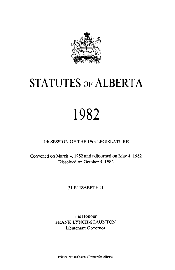 handle is hein.psc/stpalb0077 and id is 1 raw text is: 















STATUTES OF ALBERTA





                1982




     4th SESSION OF THE 19th LEGISLATURE


Convened on March 4, 1982 and adjourned on May 4, 1982
          Dissolved on October 5, 1982




              31 ELIZABETH II





                 His Honour
         FRANK LYNCH-STAUNTON
             Lieutenant Governor


Printed by the Queen's Printer for Alberta


