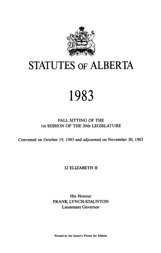 handle is hein.psc/stpalb0078 and id is 1 raw text is: 













    STATUTES OF ALBERTA






                    1983



               FALL SITTING OF THE
         1 st SESSION OF THE 20th LEGISLATURE


Convened on October 19, 1983 and adjourned on November 30, 1983





                  32 ELIZABETH II





                    His Honour
             FRANK LYNCH-STAUNTON
                 Lieutenant Governor


Printed by the Queen's Printer for Alberta


