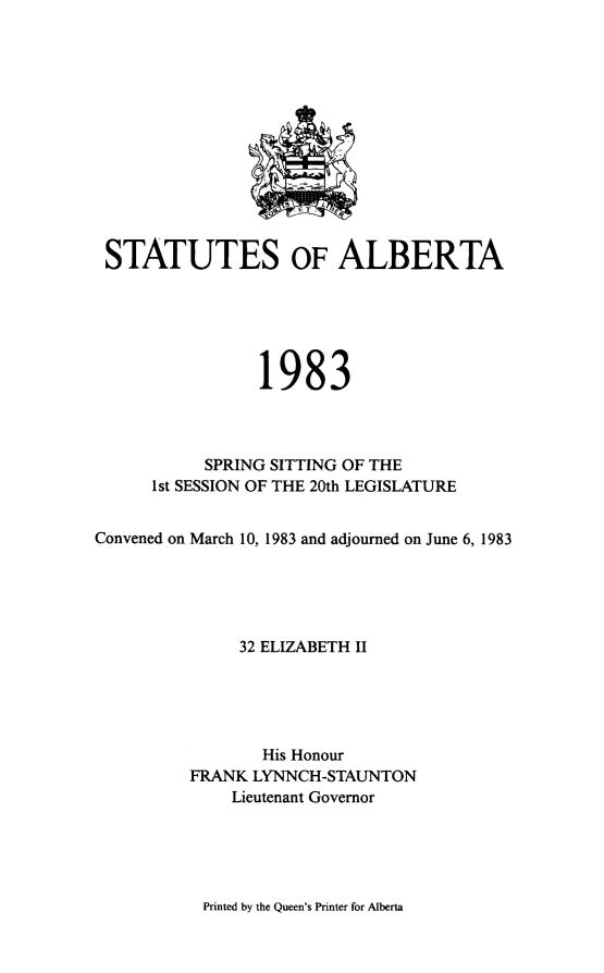 handle is hein.psc/stpalb0079 and id is 1 raw text is: 













STATUTES OF ALBERTA






                 1983



           SPRING SITTING OF THE
      1 st SESSION OF THE 20th LEGISLATURE


Convened on March 10, 1983 and adjourned on June 6, 1983





               32 ELIZABETH II





                 His Honour
          FRANK LYNNCH-STAUNTON
              Lieutenant Governor


Printed by the Queen's Printer for Alberta


