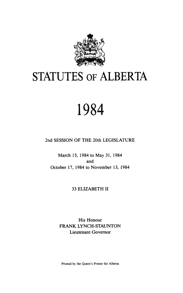 handle is hein.psc/stpalb0080 and id is 1 raw text is: 














STATUTES OF ALBERTA






                1984




    2nd SESSION OF THE 20th LEGISLATURE


   March 15, 1984 to May 31, 1984
             and
October 17, 1984 to November 13, 1984


    33 ELIZABETH II





       His Honour
FRANK LYNCH-STAUNTON
    Lieutenant Governor


Printed by the Queen's Printer for Alberta


