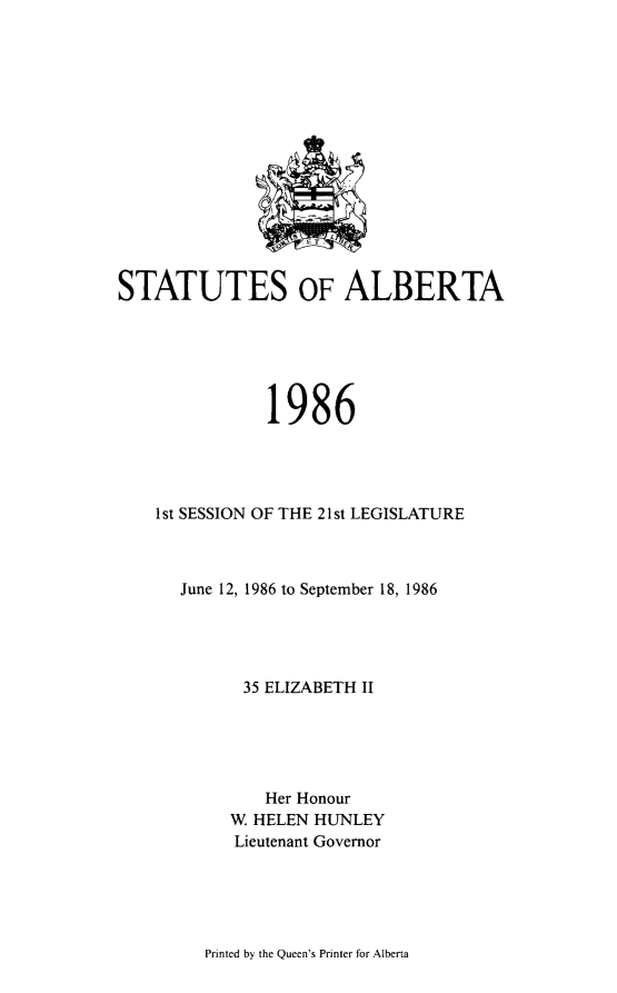 handle is hein.psc/stpalb0082 and id is 1 raw text is: 















STATUTES OF ALBERTA






               1986




    1st SESSION OF THE 21st LEGISLATURE



      June 12, 1986 to September 18, 1986





             35 ELIZABETH II





               Her Honour
           W HELEN HUNLEY
           Lieutenant Governor


Printed by the Queen's Printer for Alberta


