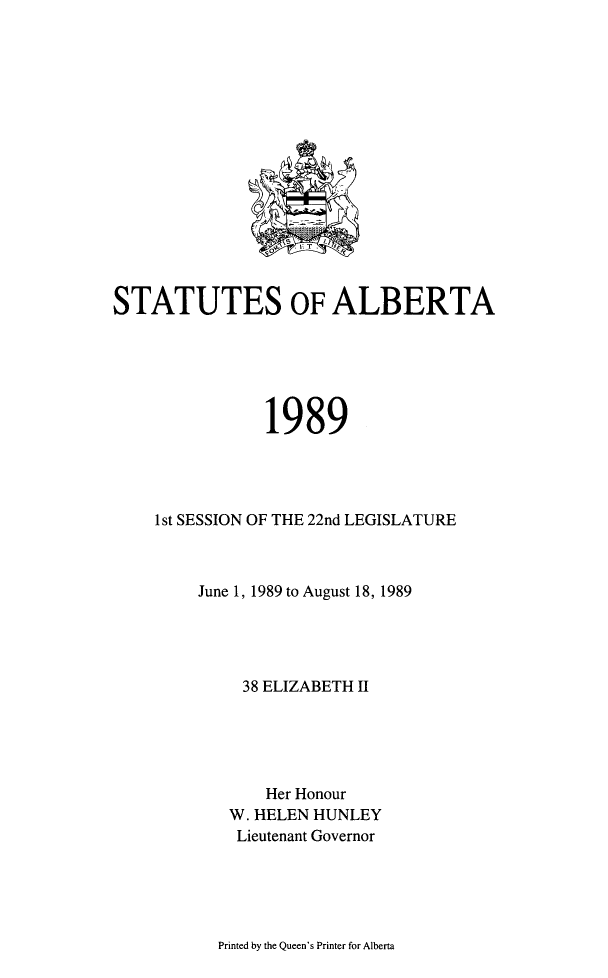handle is hein.psc/stpalb0085 and id is 1 raw text is: 
















STATUTES OF ALBERTA






                1989




    1 st SESSION OF THE 22nd LEGISLATURE



         June 1, 1989 to August 18, 1989




             38 ELIZABETH II





                Her Honour
            W. HELEN HUNLEY
            Lieutenant Governor


Printed by the Queen's Printer for Alberta


