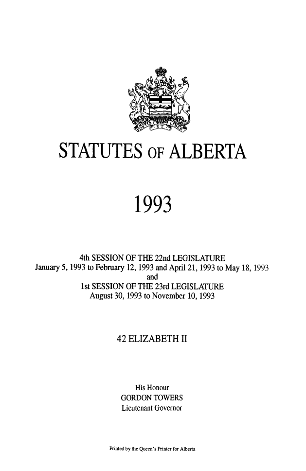 handle is hein.psc/stpalb0089 and id is 1 raw text is: 














     STATUTES OF ALBERTA





                       1993




          4th SESSION OF THE 22nd LEGISLATURE
January 5, 1993 to February 12, 1993 and April 21, 1993 to May 18, 1993
                          and
           1st SESSION OF THE 23rd LEGISLATURE
           August 30, 1993 to November 10, 1993



                   42 ELIZABETH II




                       His Honour
                    GORDON TOWERS
                    Lieutenant Governor


Printed by the Queen's Printer for Alberta


