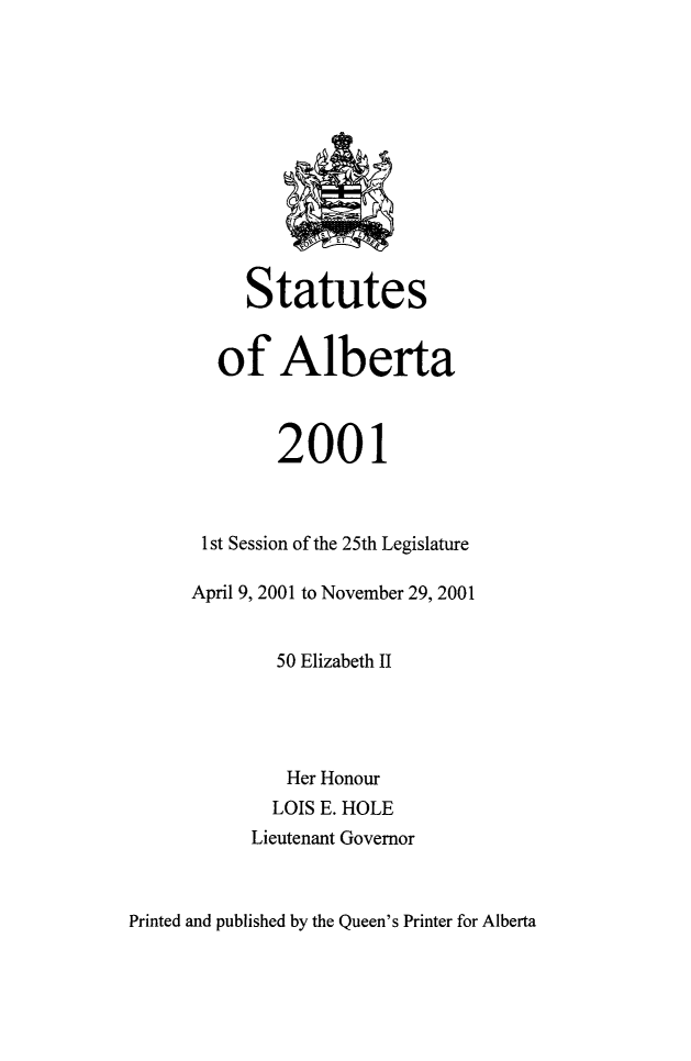 handle is hein.psc/stpalb0098 and id is 1 raw text is: 












     Statutes


  of Alberta



        2001



 1 st Session of the 25th Legislature

April 9, 2001 to November 29, 2001


        50 Elizabeth II




        Her Honour
        LOIS E. HOLE
     Lieutenant Governor


Printed and published by the Queen's Printer for Alberta


