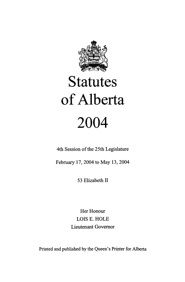 handle is hein.psc/stpalb0101 and id is 1 raw text is: 













     Statutes


  of Alberta



        2004



4th Session of the 25th Legislature

February 17, 2004 to May 13, 2004


        53 Elizabeth II




        Her Honour
        LOIS E. HOLE
     Lieutenant Governor


Printed and published by the Queen's Printer for Alberta


