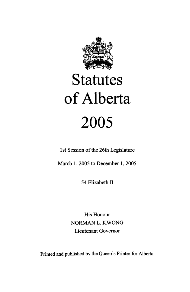handle is hein.psc/stpalb0102 and id is 1 raw text is: 












     Statutes


  of Alberta



        2005



 1st Session of the 26th Legislature

March 1, 2005 to December 1, 2005


        54 Elizabeth II




        His Honour
    NORMAN   L. KWONG
    Lieutenant Governor


Printed and published by the Queen's Printer for Alberta


