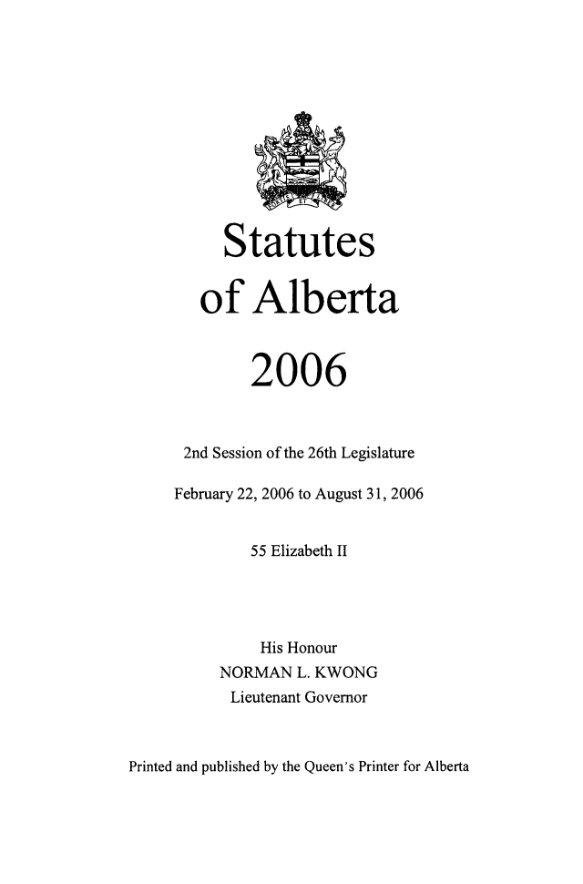 handle is hein.psc/stpalb0103 and id is 1 raw text is: 













     Statutes


   of Alberta



        2006



 2nd Session of the 26th Legislature

February 22, 2006 to August 31, 2006


        55 Elizabeth II




        His Honour
     NORMAN  L. KWONG
     Lieutenant Governor


Printed and published by the Queen's Printer for Alberta


