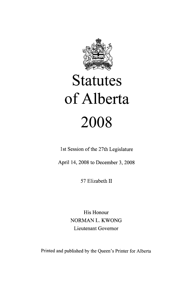 handle is hein.psc/stpalb0105 and id is 1 raw text is: 













     Statutes


  of Alberta



        2008



 1 st Session of the 27th Legislature

April 14, 2008 to December 3, 2008


        57 Elizabeth II




        His Honour
    NORMAN   L. KWONG
    Lieutenant Governor


Printed and published by the Queen's Printer for Alberta


