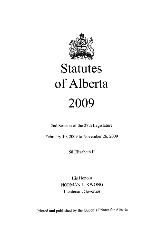 handle is hein.psc/stpalb0106 and id is 1 raw text is: 










             Sk ET.


       Statutes


    of Alberta



          2009



  2nd Session of the 27th Legislature

February 10, 2009 to November 26, 2009


          58 Elizabeth 1I




          His Honour
      NORMAN   L. KWONG
        Lieutenant Governor


Printed and published by the Queen's Printer for Alberta


