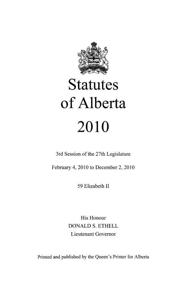 handle is hein.psc/stpalb0107 and id is 1 raw text is: 














      Statutes


   of Alberta



         2010



 3rd Session of the 27th Legislature

February 4, 2010 to December 2, 2010


         59 Elizabeth II




         His Honour
      DONALD  S. ETHELL
      Lieutenant Governor


Printed and published by the Queen's Printer for Alberta


