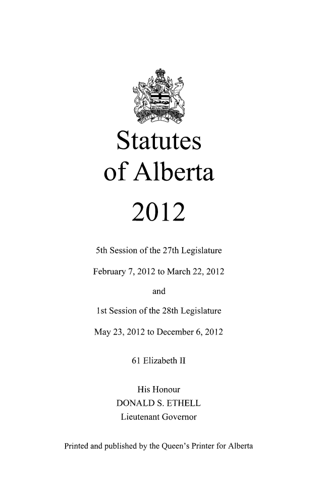 handle is hein.psc/stpalb0109 and id is 1 raw text is: 














     Statutes


  of Alberta



        2012


 5th Session of the 27th Legislature

February 7, 2012 to March 22, 2012

            and

 1st Session of the 28th Legislature

 May 23, 2012 to December 6, 2012


        61 Elizabeth II


        His Honour
     DONALD  S. ETHELL
     Lieutenant Governor


Printed and published by the Queen's Printer for Alberta


