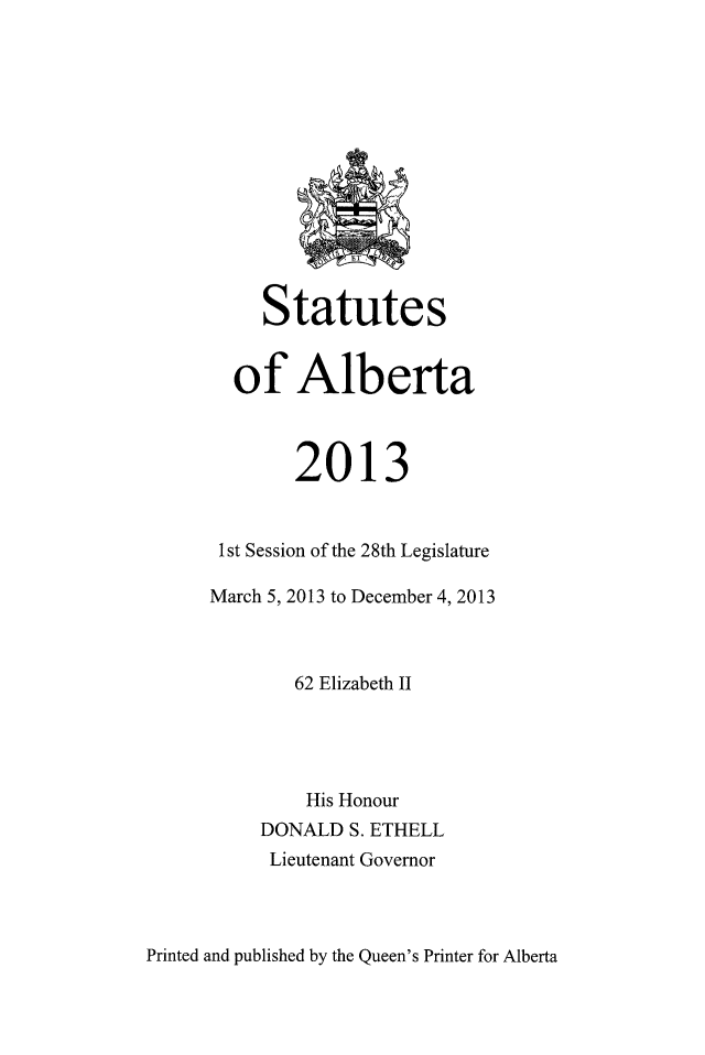 handle is hein.psc/stpalb0110 and id is 1 raw text is: 













     Statutes


  of Alberta



        2013


 1st Session of the 28th Legislature

March 5, 2013 to December 4, 2013



        62 Elizabeth II




        His Honour
     DONALD  S. ETHELL
     Lieutenant Governor


Printed and published by the Queen's Printer for Alberta


