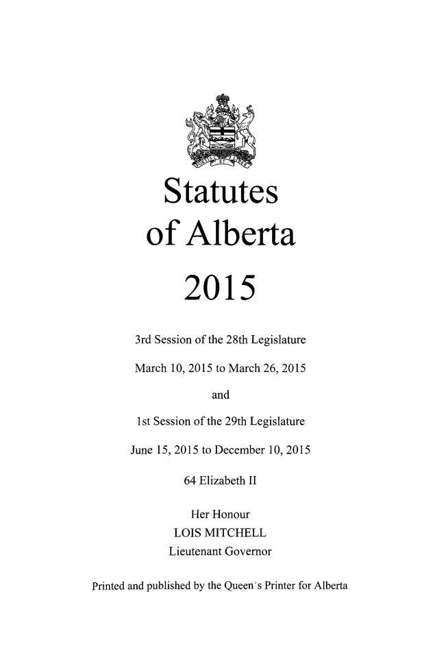 handle is hein.psc/stpalb0112 and id is 1 raw text is: 














     Statutes


   of Alberta



        2015


 3rd Session of the 28th Legislature

 March 10, 2015 to March 26, 2015

             and

 1st Session of the 29th Legislature

June 15, 2015 to December 10, 2015

        64 Elizabeth II

        Her  Honour
        LOIS MITCHELL
      Lieutenant Governor


Printed and published by the Queen's Printer for Alberta


