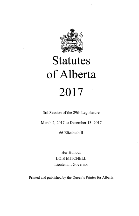handle is hein.psc/stpalb0114 and id is 1 raw text is: 













     Statutes


   of   Alberta



        2017



 3rd Session of the 29th Legislature

March 2, 2017 to December 13, 2017

        66 Elizabeth II




        Her Honour
        LOIS MITCHELL
      Lieutenant Governor


Printed and published by the Queen's Printer for Alberta


