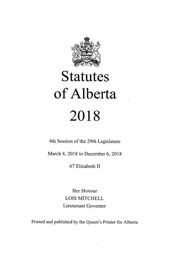 handle is hein.psc/stpalb0115 and id is 1 raw text is: 













     Statutes


  of Alberta



        2018



 4th Session of the 29th Legislature

March 8, 2018 to December 6, 2018

        67 Elizabeth II



        Her Honour
      LOIS MITCHELL
      Lieutenant Governor


Printed and published by the Queen's Printer for Alberta


