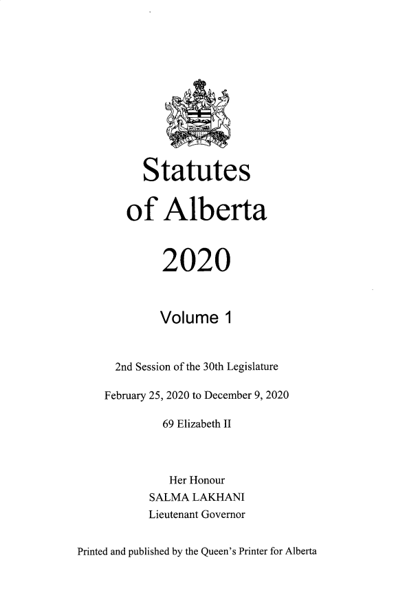 handle is hein.psc/stpalb0117 and id is 1 raw text is: Statutes
of Alberta
2020
Volume 1
2nd Session of the 30th Legislature
February 25, 2020 to December 9, 2020
69 Elizabeth II
Her Honour
SALMA LAKHANI
Lieutenant Governor

Printed and published by the Queen's Printer for Alberta


