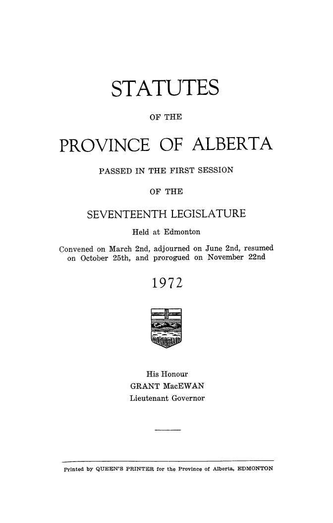 handle is hein.psc/stpalb1972 and id is 1 raw text is: 









          STATUTES


                 OF THE



PROVINCE OF ALBERTA


  PASSED IN THE FIRST SESSION

            OF THE


SEVENTEENTH LEGISLATURE


Held at Edmonton


Convened on March 2nd, adjourned
  on October 25th, and prorogued


                 1972









                 His Honour


on June 2nd, resumed
on November 22nd


GRANT MacEWAN
Lieutenant Governor


printed by QUEEN'S PRINTEFt for the Province of Alberta, EDMONTON


