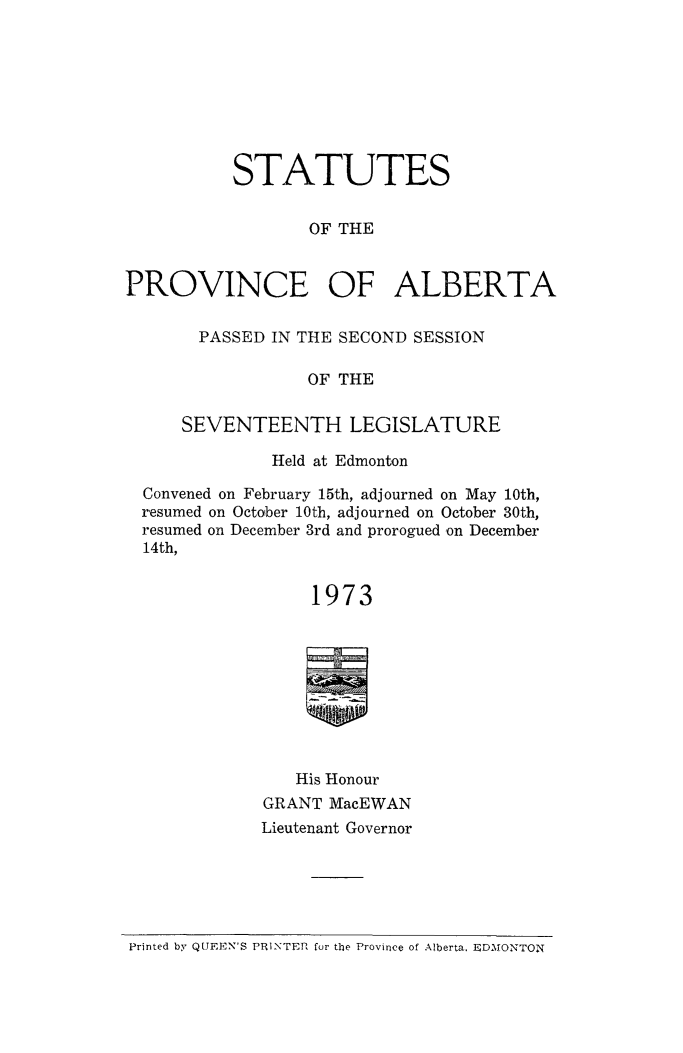 handle is hein.psc/stpalb1973 and id is 1 raw text is: 








           STATUTES


                  OF THE


PROVINCE OF ALBERTA


       PASSED IN THE SECOND SESSION

                  OF THE

      SEVENTEENTH LEGISLATURE

              Held at Edmonton

  Convened on February 15th, adjourned on May 10th,
  resumed on October 10th, adjourned on October 30th,
  resumed on December 3rd and prorogued on December
  14th,


                  1973









                  His Honour
             GRANT MacEWAN
             Lieutenant Governor


Printed by QUEEN'S PRINTEPl for the Province of Alberta. E DAONTON


