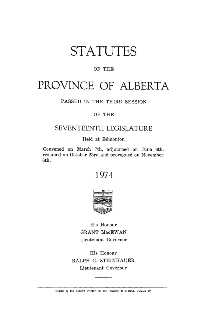 handle is hein.psc/stpalb1974 and id is 1 raw text is: 








           STATUTES


                  OF THE


PROVINCE OF ALBERTA


  PASSED IN THE THIRD SESSION

             OF THE

SEVENTEENTH LEGISLATURE


             Held at Edmonton

Convened on March 7th, adjourned on June 6th,
resumed on October 23rd and prorogued on November
6th,


                 1974








                 His Honour
            GRANT MacEWAN
            Lieutenant Governor

               His Honour
          RALPH G. STEINHAUER
            Lieutenant Governor


Printed by the Queen's Printer for the Province of Alberta, EDMONTON


