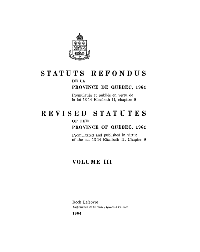 handle is hein.psc/strefqueb0003 and id is 1 raw text is: 















STATUTS           REFONDUS
           DE LA
           PROVINCE DE QUEBEC, 1964
           Promulgu6s et publi6s en vertu de
           la loi 13-14 Elizabeth II, chapitre 9


REVISED STATUTES
           OF THE
           PROVINCE OF QUEBEC, 1964


Promulgated and published in virtue
of the act 13-14 Elizabeth II, Chapter 9




VOLUME III








Roch Lefebvre
Imprimeur de la reine/ Queen's Printer
1964


