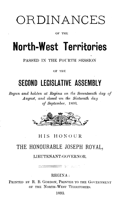 handle is hein.psc/stunorwt0014 and id is 1 raw text is: 



   ORDINANCES

                 OF Tim



 North-West Territories

     PASSED IN THE FOU RTH SESSION

                OF IHE


   SECOND  LEGISLATIVE ASSEMBLY

Begun and holden at Regina on the Seventeenth day of
     August, and closed *ou the Sixteenth day
            of September, 1893.






            HIS HONOUR

   THE HONOURABLE   JOSEPH ROYAL,

         LIEUTENANT-GOVERNOR.



               REGINA:
PRINTED BY R. B. GORDON, PRINTER TO THE GOVERNMENT
       OF THE NORTH-WEST TERRITORIES.
                 1893.


