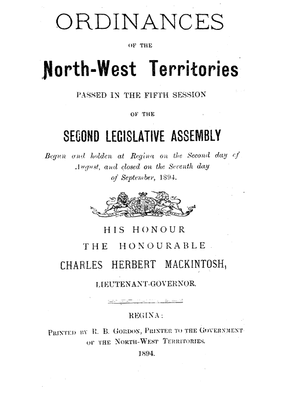handle is hein.psc/stunorwt0015 and id is 1 raw text is: 

   ORDINANCES

               OF THE



North-West         Territories

      PASSED IN THE FIFTH SESSION

                OF THE


    SECOND LEGISLATIVE ASSEMBLY

Begun and holden at Regina oi the Second day
      A ?'pnst, aid closed on the Seventh day
            of September, 1894.





            HIS HONOUR

       THE HONOURABLE

   CHARLES  HERBERT   MACKINTOSH,

          .IEUTENANT-GOVERNOR.


               REGINA:

 PRJNTEn 1y R. B. GORDON, PRINTER TO THE GOVERNMENT
        oF THE NORTH-WEST T ER IUTORIES.
                 1894.



