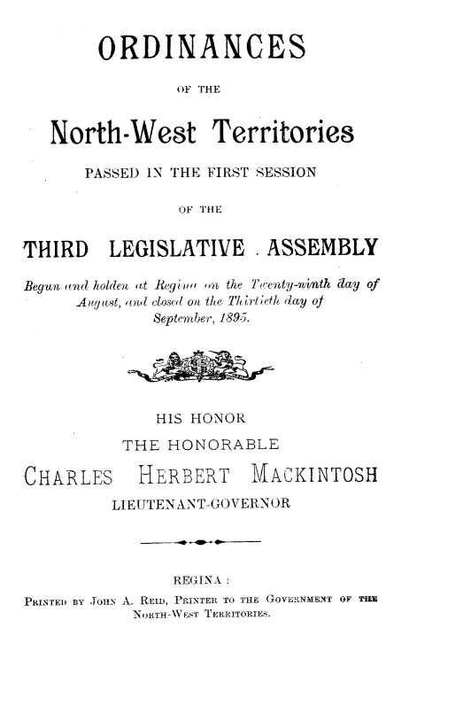 handle is hein.psc/stunorwt0016 and id is 1 raw text is: 


        ORDINANCES

                OF THE


   North-West Territories

       PASSED IN THE FIRST SESSION

                 OF THE


THIRD LEGISLATIVE . ASSEMBLY

Begun (ld holden at Reyw oa the Twenty-ninth day of
      Augst, and closed on the Thirtieth day of
              September, 1895.






              HIS HONOR

           THE HONORABLE


CHARLES


HERBERT MACKINTOSH


         LIEUTENANT-GOVERNOR




                REGINA :
PRINTED BY JOHN A. REID, PRINTER TO THE GOVERNMENT OF THE
            NORTH-WEST TERRITORIES.



